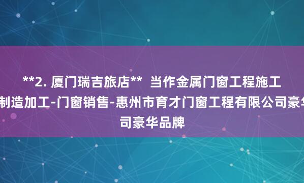 **2. 厦门瑞吉旅店**  当作金属门窗工程施工-门窗制造加工-门窗销售-惠州市育才门窗工程有限公司豪华品牌