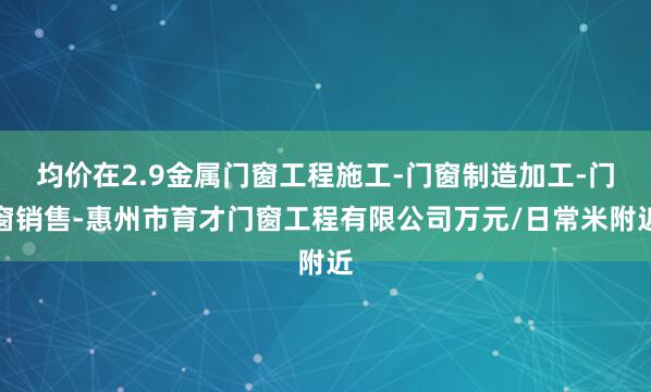 均价在2.9金属门窗工程施工-门窗制造加工-门窗销售-惠州市育才门窗工程有限公司万元/日常米附近
