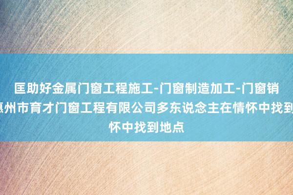 匡助好金属门窗工程施工-门窗制造加工-门窗销售-惠州市育才门窗工程有限公司多东说念主在情怀中找到地点
