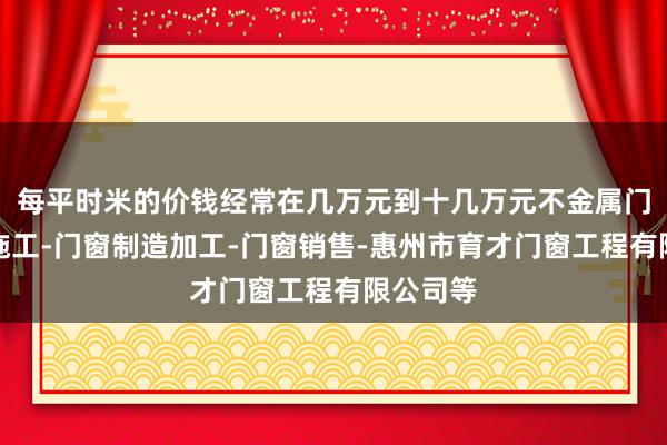 每平时米的价钱经常在几万元到十几万元不金属门窗工程施工-门窗制造加工-门窗销售-惠州市育才门窗工程有限公司等